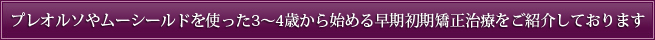 プレオルソやムーシールドを使った3～4歳から始める早期初期矯正治療をご紹介しております